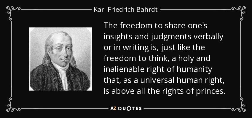 The freedom to share one's insights and judgments verbally or in writing is, just like the freedom to think, a holy and inalienable right of humanity that, as a universal human right, is above all the rights of princes. - Karl Friedrich Bahrdt