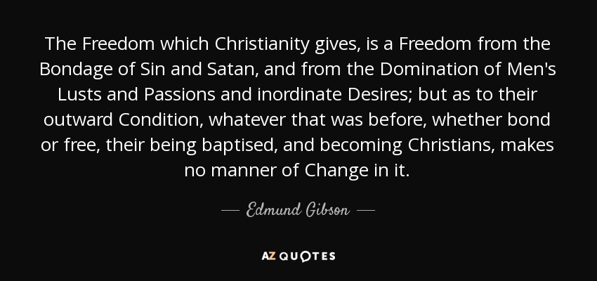 The Freedom which Christianity gives, is a Freedom from the Bondage of Sin and Satan, and from the Domination of Men's Lusts and Passions and inordinate Desires; but as to their outward Condition, whatever that was before, whether bond or free, their being baptised, and becoming Christians, makes no manner of Change in it. - Edmund Gibson