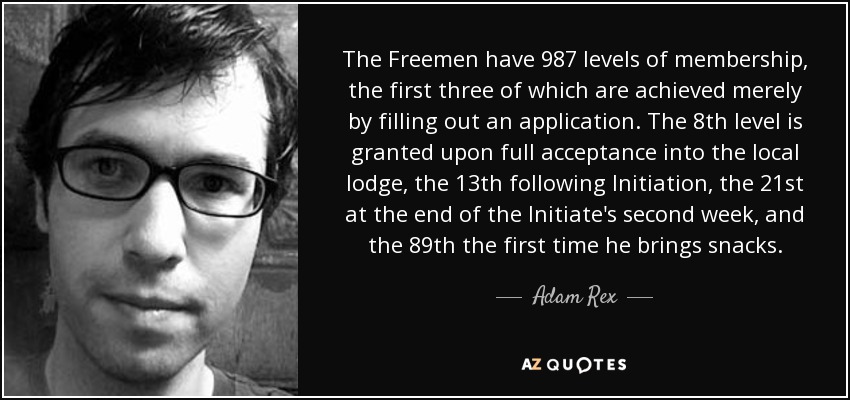 The Freemen have 987 levels of membership, the first three of which are achieved merely by filling out an application. The 8th level is granted upon full acceptance into the local lodge, the 13th following Initiation, the 21st at the end of the Initiate's second week, and the 89th the first time he brings snacks. - Adam Rex