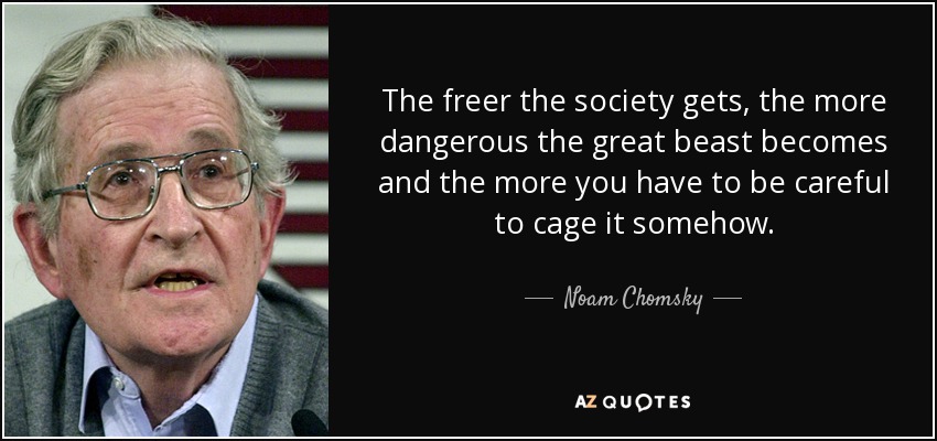 The freer the society gets, the more dangerous the great beast becomes and the more you have to be careful to cage it somehow. - Noam Chomsky