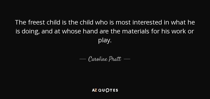 The freest child is the child who is most interested in what he is doing, and at whose hand are the materials for his work or play. - Caroline Pratt