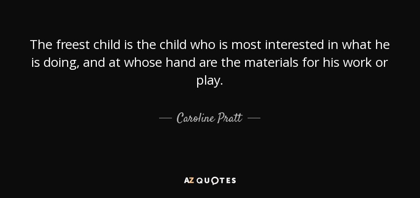 The freest child is the child who is most interested in what he is doing, and at whose hand are the materials for his work or play. - Caroline Pratt
