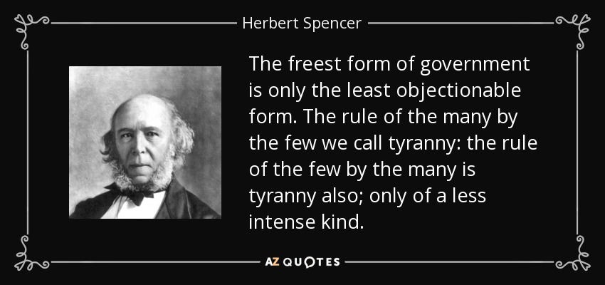 The freest form of government is only the least objectionable form. The rule of the many by the few we call tyranny: the rule of the few by the many is tyranny also; only of a less intense kind. - Herbert Spencer