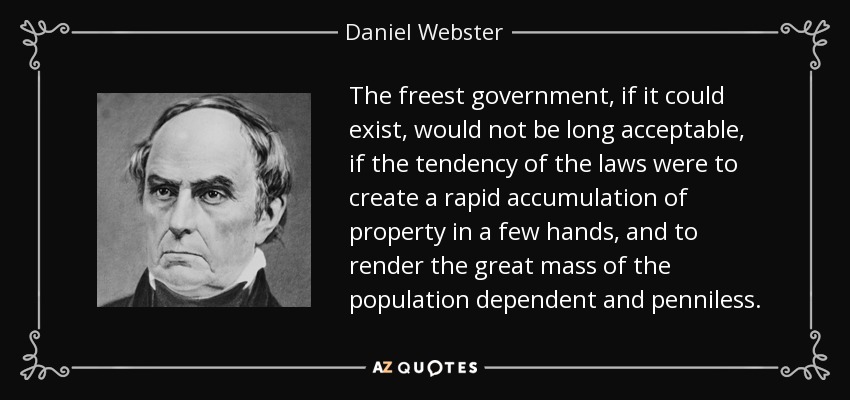 The freest government, if it could exist, would not be long acceptable, if the tendency of the laws were to create a rapid accumulation of property in a few hands, and to render the great mass of the population dependent and penniless. - Daniel Webster