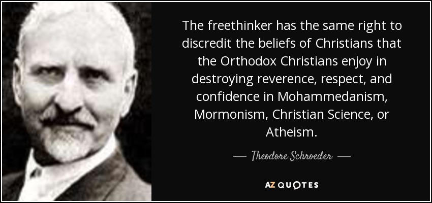 The freethinker has the same right to discredit the beliefs of Christians that the Orthodox Christians enjoy in destroying reverence, respect, and confidence in Mohammedanism, Mormonism, Christian Science, or Atheism. - Theodore Schroeder