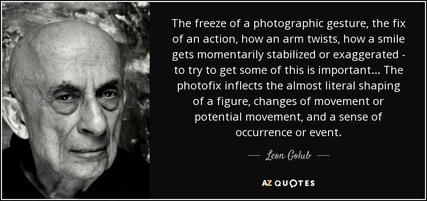 The freeze of a photographic gesture, the fix of an action, how an arm twists, how a smile gets momentarily stabilized or exaggerated - to try to get some of this is important... The photofix inflects the almost literal shaping of a figure, changes of movement or potential movement, and a sense of occurrence or event. - Leon Golub