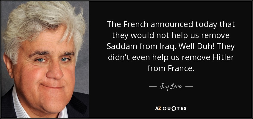 The French announced today that they would not help us remove Saddam from Iraq. Well Duh! They didn't even help us remove Hitler from France. - Jay Leno