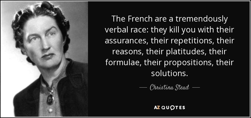 The French are a tremendously verbal race: they kill you with their assurances, their repetitions, their reasons, their platitudes, their formulae, their propositions, their solutions. - Christina Stead