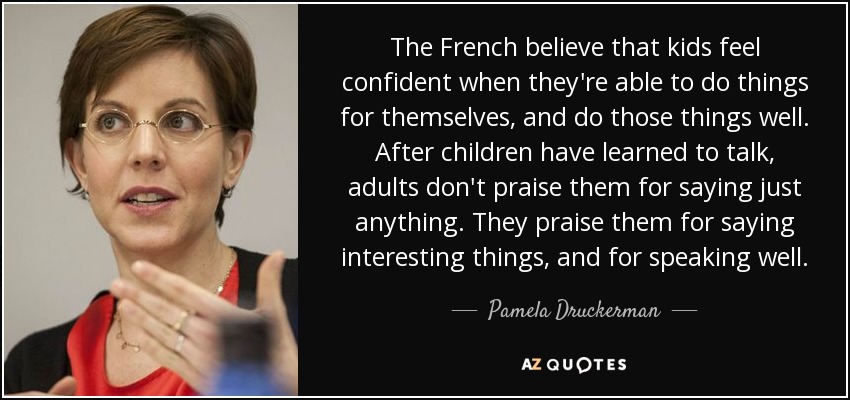 The French believe that kids feel confident when they're able to do things for themselves, and do those things well. After children have learned to talk, adults don't praise them for saying just anything. They praise them for saying interesting things, and for speaking well. - Pamela Druckerman