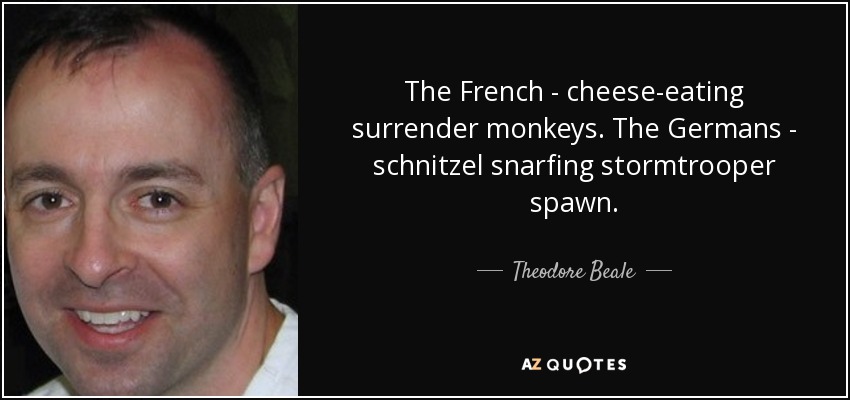 The French - cheese-eating surrender monkeys. The Germans - schnitzel snarfing stormtrooper spawn. - Theodore Beale