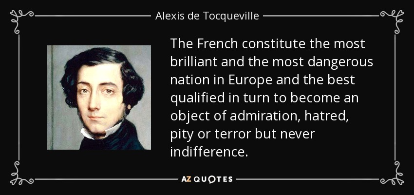 The French constitute the most brilliant and the most dangerous nation in Europe and the best qualified in turn to become an object of admiration, hatred, pity or terror but never indifference. - Alexis de Tocqueville