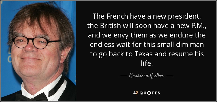 The French have a new president, the British will soon have a new P.M., and we envy them as we endure the endless wait for this small dim man to go back to Texas and resume his life. - Garrison Keillor