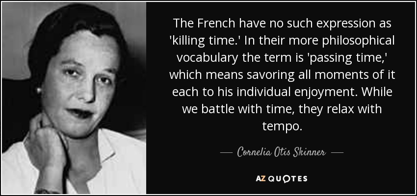 The French have no such expression as 'killing time.' In their more philosophical vocabulary the term is 'passing time,' which means savoring all moments of it each to his individual enjoyment. While we battle with time, they relax with tempo. - Cornelia Otis Skinner
