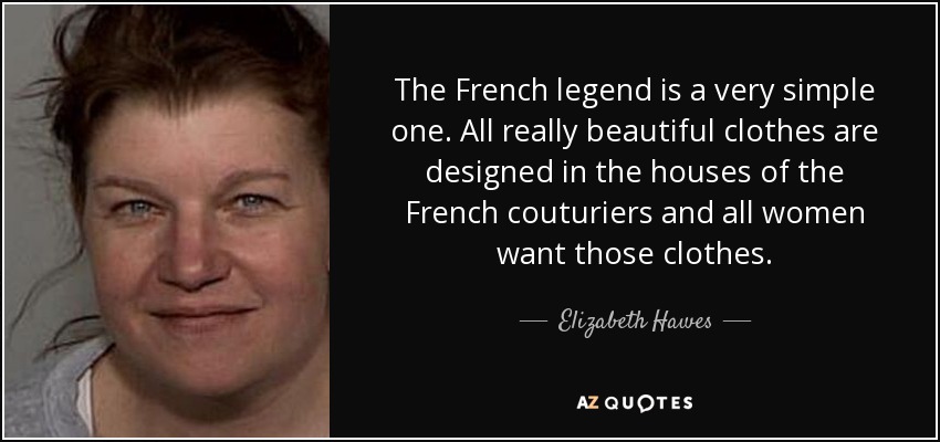 The French legend is a very simple one. All really beautiful clothes are designed in the houses of the French couturiers and all women want those clothes. - Elizabeth Hawes