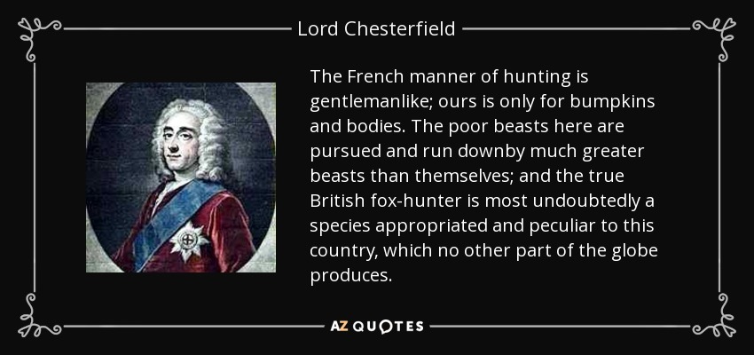 The French manner of hunting is gentlemanlike; ours is only for bumpkins and bodies. The poor beasts here are pursued and run downby much greater beasts than themselves; and the true British fox-hunter is most undoubtedly a species appropriated and peculiar to this country, which no other part of the globe produces. - Lord Chesterfield