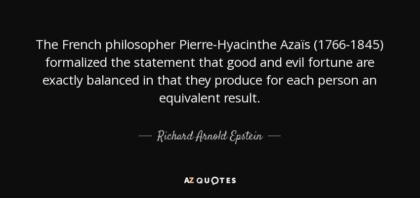 The French philosopher Pierre-Hyacinthe Azaïs (1766-1845) formalized the statement that good and evil fortune are exactly balanced in that they produce for each person an equivalent result. - Richard Arnold Epstein