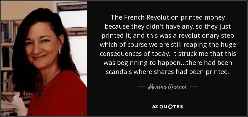 The French Revolution printed money because they didn't have any, so they just printed it, and this was a revolutionary step which of course we are still reaping the huge consequences of today. It struck me that this was beginning to happen...there had been scandals where shares had been printed. - Marina Warner
