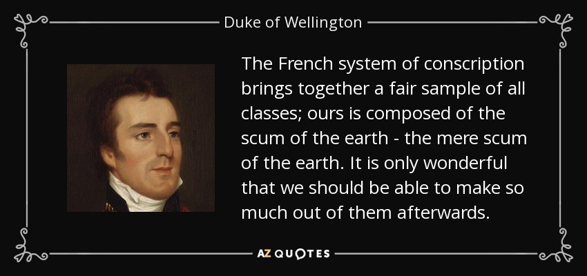 The French system of conscription brings together a fair sample of all classes; ours is composed of the scum of the earth - the mere scum of the earth. It is only wonderful that we should be able to make so much out of them afterwards. - Duke of Wellington