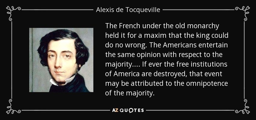The French under the old monarchy held it for a maxim that the king could do no wrong . The Americans entertain the same opinion with respect to the majority.... If ever the free institutions of America are destroyed, that event may be attributed to the omnipotence of the majority. - Alexis de Tocqueville