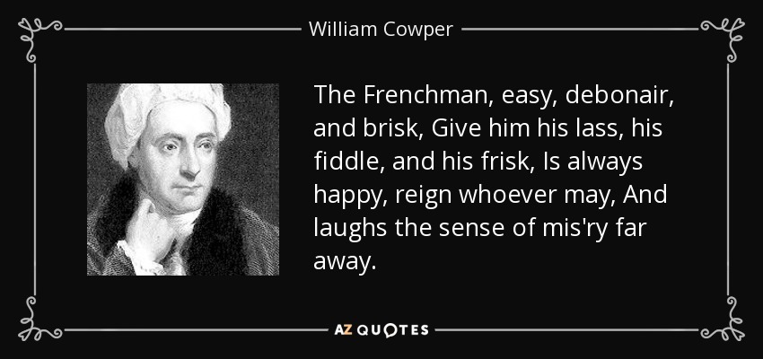 The Frenchman, easy, debonair, and brisk, Give him his lass, his fiddle, and his frisk, Is always happy, reign whoever may, And laughs the sense of mis'ry far away. - William Cowper