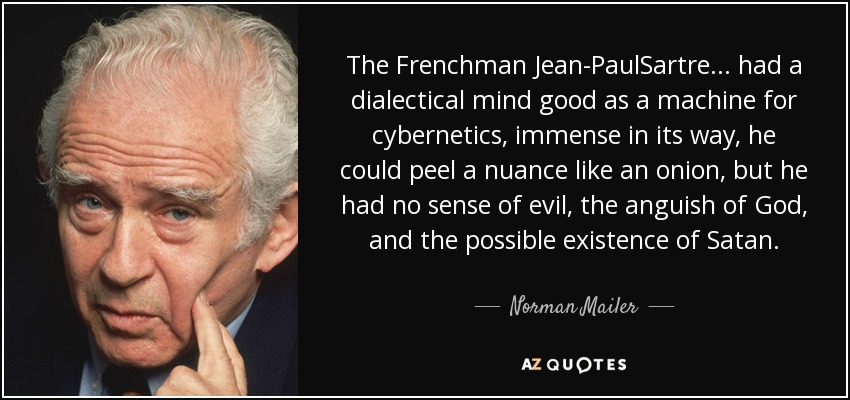The Frenchman Jean-PaulSartre ... had a dialectical mind good as a machine for cybernetics, immense in its way, he could peel a nuance like an onion, but he had no sense of evil, the anguish of God, and the possible existence of Satan. - Norman Mailer
