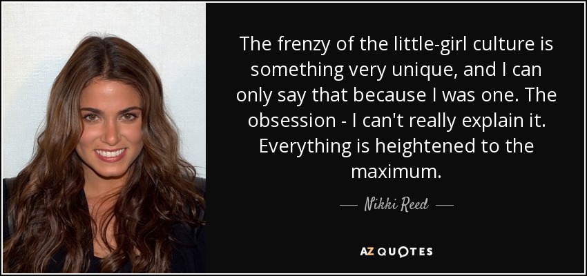 The frenzy of the little-girl culture is something very unique, and I can only say that because I was one. The obsession - I can't really explain it. Everything is heightened to the maximum. - Nikki Reed