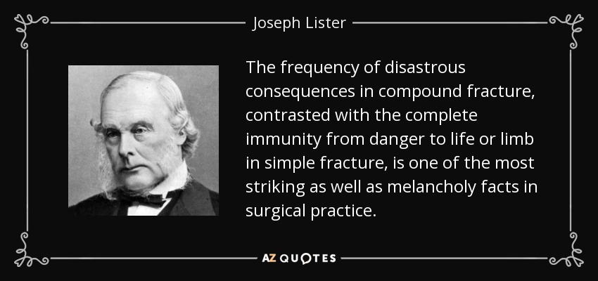 The frequency of disastrous consequences in compound fracture, contrasted with the complete immunity from danger to life or limb in simple fracture, is one of the most striking as well as melancholy facts in surgical practice. - Joseph Lister