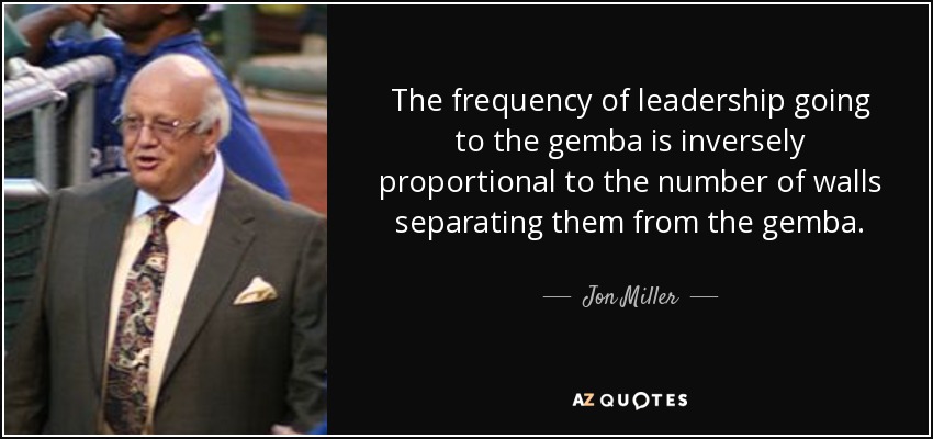 The frequency of leadership going to the gemba is inversely proportional to the number of walls separating them from the gemba. - Jon Miller