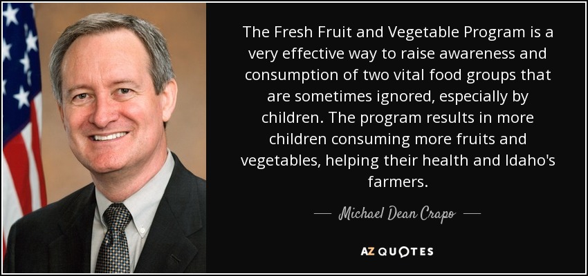 The Fresh Fruit and Vegetable Program is a very effective way to raise awareness and consumption of two vital food groups that are sometimes ignored, especially by children. The program results in more children consuming more fruits and vegetables, helping their health and Idaho's farmers. - Michael Dean Crapo