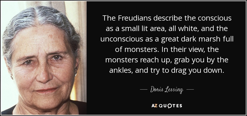 The Freudians describe the conscious as a small lit area, all white, and the unconscious as a great dark marsh full of monsters. In their view, the monsters reach up, grab you by the ankles, and try to drag you down. - Doris Lessing