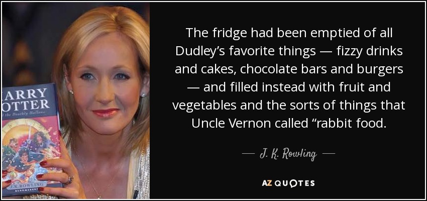 The fridge had been emptied of all Dudley’s favorite things — fizzy drinks and cakes, chocolate bars and burgers — and filled instead with fruit and vegetables and the sorts of things that Uncle Vernon called “rabbit food. - J. K. Rowling