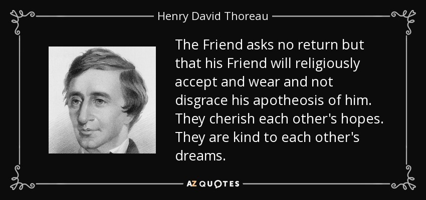 The Friend asks no return but that his Friend will religiously accept and wear and not disgrace his apotheosis of him. They cherish each other's hopes. They are kind to each other's dreams. - Henry David Thoreau