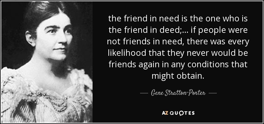 the friend in need is the one who is the friend in deed; ... if people were not friends in need, there was every likelihood that they never would be friends again in any conditions that might obtain. - Gene Stratton-Porter