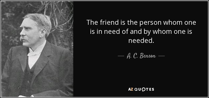 The friend is the person whom one is in need of and by whom one is needed. - A. C. Benson