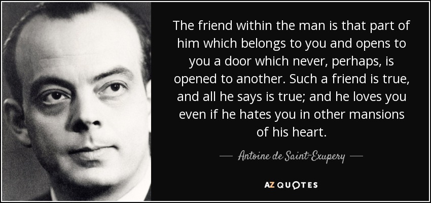 The friend within the man is that part of him which belongs to you and opens to you a door which never, perhaps, is opened to another. Such a friend is true, and all he says is true; and he loves you even if he hates you in other mansions of his heart. - Antoine de Saint-Exupery
