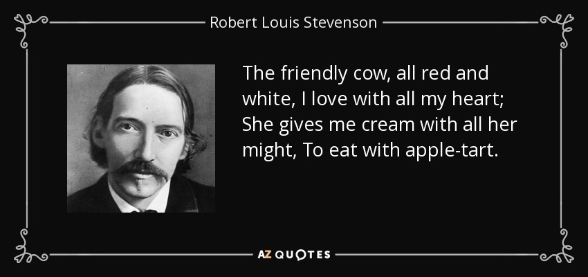 The friendly cow, all red and white, I love with all my heart; She gives me cream with all her might, To eat with apple-tart. - Robert Louis Stevenson