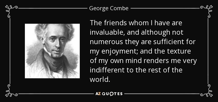 The friends whom I have are invaluable, and although not numerous they are sufficient for my enjoyment; and the texture of my own mind renders me very indifferent to the rest of the world. - George Combe