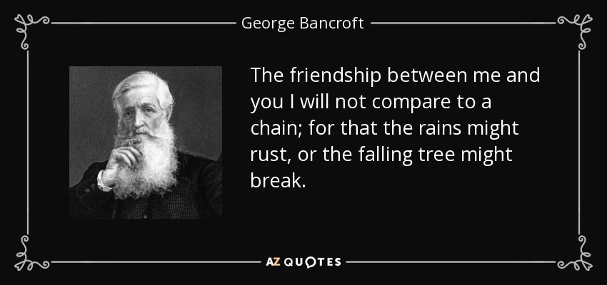 The friendship between me and you I will not compare to a chain; for that the rains might rust, or the falling tree might break. - George Bancroft