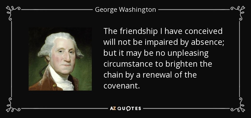 The friendship I have conceived will not be impaired by absence; but it may be no unpleasing circumstance to brighten the chain by a renewal of the covenant. - George Washington
