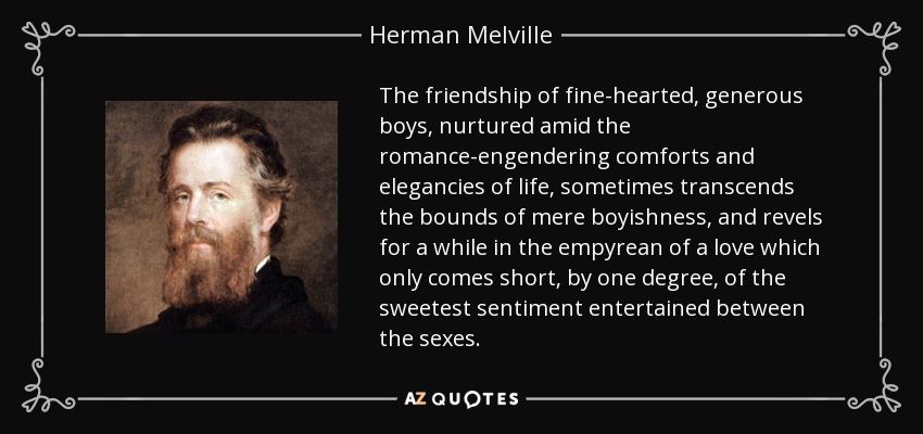 The friendship of fine-hearted, generous boys, nurtured amid the romance-engendering comforts and elegancies of life, sometimes transcends the bounds of mere boyishness, and revels for a while in the empyrean of a love which only comes short, by one degree, of the sweetest sentiment entertained between the sexes. - Herman Melville