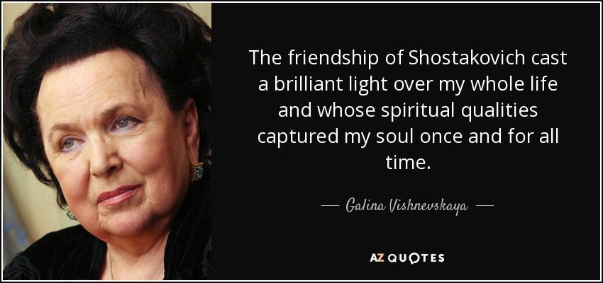 The friendship of Shostakovich cast a brilliant light over my whole life and whose spiritual qualities captured my soul once and for all time. - Galina Vishnevskaya