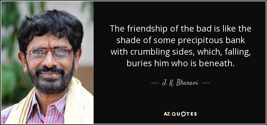 The friendship of the bad is like the shade of some precipitous bank with crumbling sides, which, falling, buries him who is beneath. - J. K. Bharavi