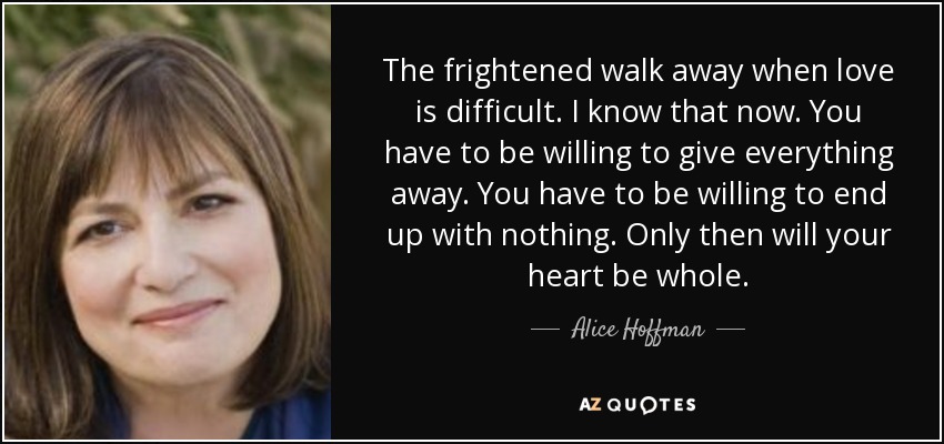 The frightened walk away when love is difficult. I know that now. You have to be willing to give everything away. You have to be willing to end up with nothing. Only then will your heart be whole. - Alice Hoffman