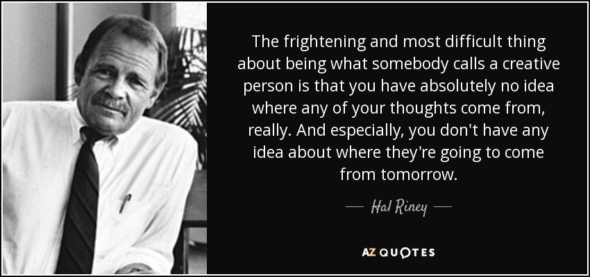 The frightening and most difficult thing about being what somebody calls a creative person is that you have absolutely no idea where any of your thoughts come from, really. And especially, you don't have any idea about where they're going to come from tomorrow. - Hal Riney