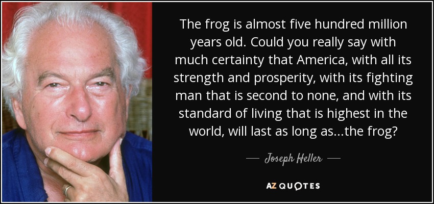 The frog is almost five hundred million years old. Could you really say with much certainty that America, with all its strength and prosperity, with its fighting man that is second to none, and with its standard of living that is highest in the world, will last as long as...the frog? - Joseph Heller