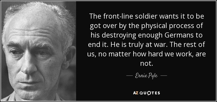 The front-line soldier wants it to be got over by the physical process of his destroying enough Germans to end it. He is truly at war. The rest of us, no matter how hard we work, are not. - Ernie Pyle