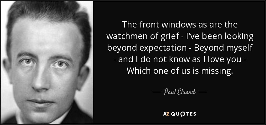 The front windows as are the watchmen of grief - I've been looking beyond expectation - Beyond myself - and I do not know as I love you - Which one of us is missing. - Paul Eluard
