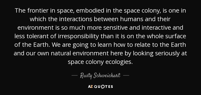 The frontier in space, embodied in the space colony, is one in which the interactions between humans and their environment is so much more sensitive and interactive and less tolerant of irresponsibility than it is on the whole surface of the Earth. We are going to learn how to relate to the Earth and our own natural environment here by looking seriously at space colony ecologies. - Rusty Schweickart