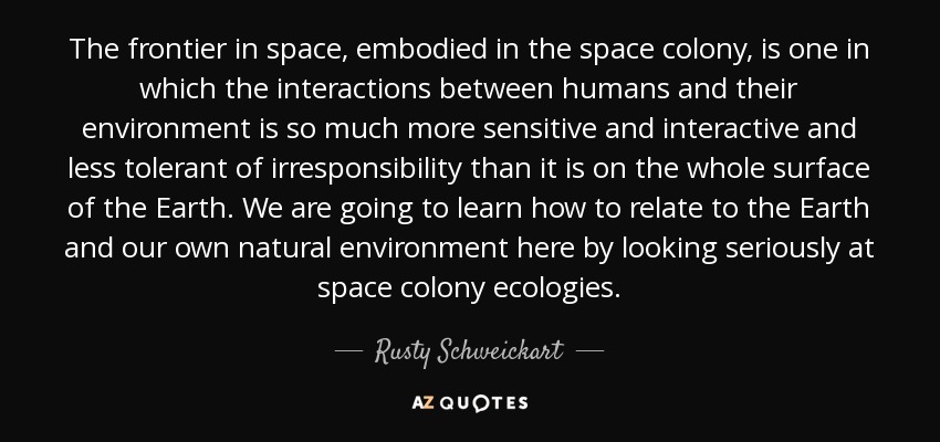 The frontier in space, embodied in the space colony, is one in which the interactions between humans and their environment is so much more sensitive and interactive and less tolerant of irresponsibility than it is on the whole surface of the Earth. We are going to learn how to relate to the Earth and our own natural environment here by looking seriously at space colony ecologies. - Rusty Schweickart