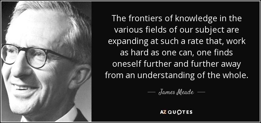 The frontiers of knowledge in the various fields of our subject are expanding at such a rate that, work as hard as one can, one finds oneself further and further away from an understanding of the whole. - James Meade